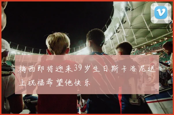 梅西即将迎来39岁生日斯卡洛尼送上祝福希望他快乐