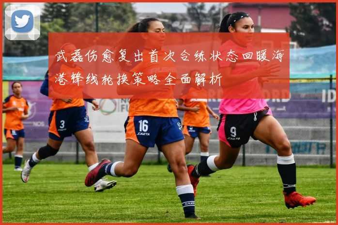 武磊伤愈复出首次合练状态回暖海港锋线轮换策略全面解析