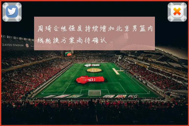 周琦合练强度持续增加北京男篮内线轮换方案尚待确认