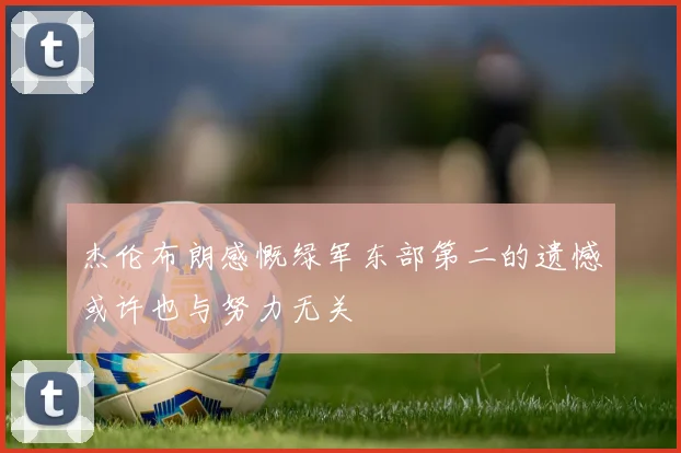 杰伦布朗感慨绿军东部第二的遗憾或许也与努力无关