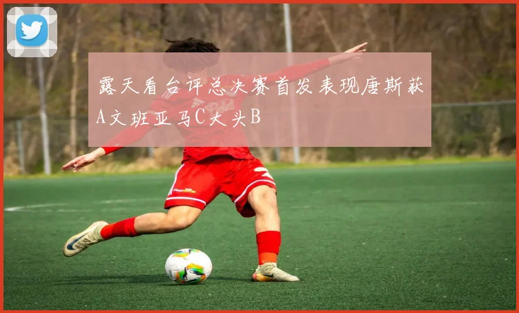 露天看台评总决赛首发表现唐斯获A文班亚马C大头B
