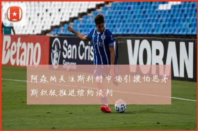 阿森纳关注斯科特中场引援伯恩茅斯积极推进续约谈判