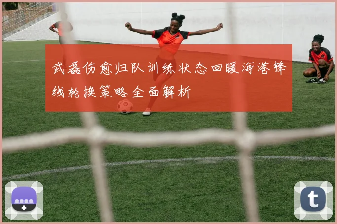武磊伤愈归队训练状态回暖海港锋线轮换策略全面解析
