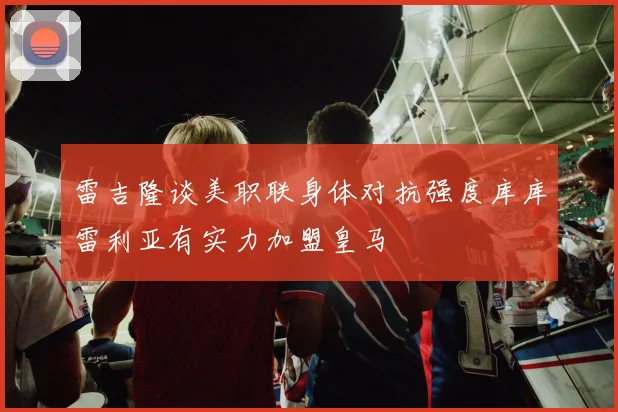 雷吉隆谈美职联身体对抗强度库库雷利亚有实力加盟皇马