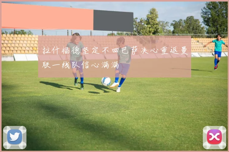 拉什福德坚定不回巴萨决心重返曼联一线队信心满满