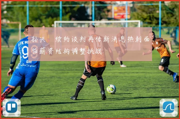 孙兴慜续约谈判再传新消息热刺面临薪资结构调整挑战
