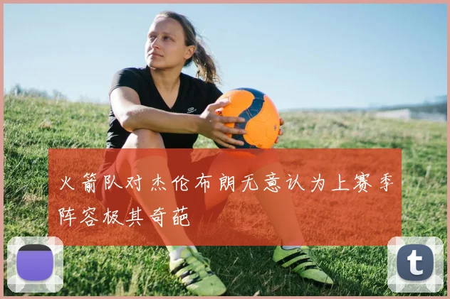 火箭队对杰伦布朗无意认为上赛季阵容极其奇葩