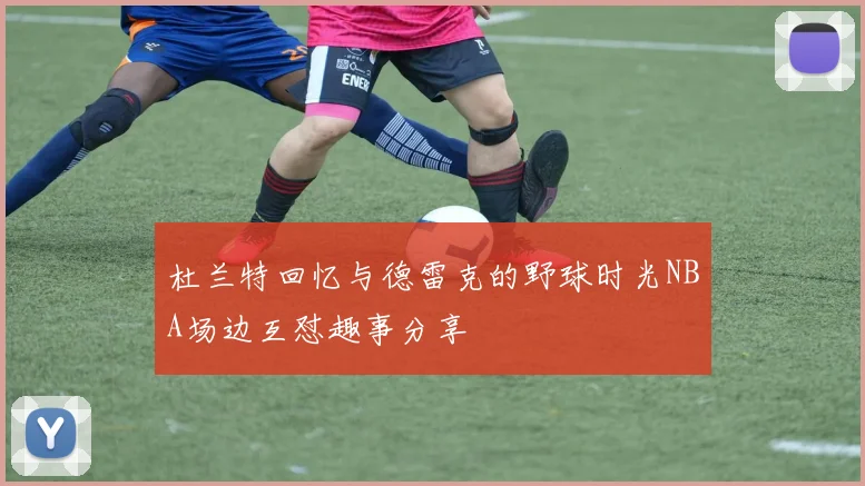 杜兰特回忆与德雷克的野球时光NBA场边互怼趣事分享