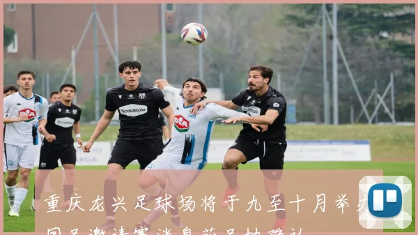 重庆龙兴足球场将于九至十月举办国足邀请赛消息获足协确认