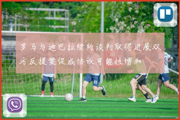 罗马与迪巴拉续约谈判取得进展双方反提案促成协议可能性增加