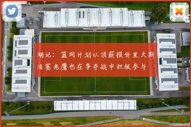 湖记：篮网计划以顶薪报价里夫斯活塞老鹰也在争夺战中积极参与