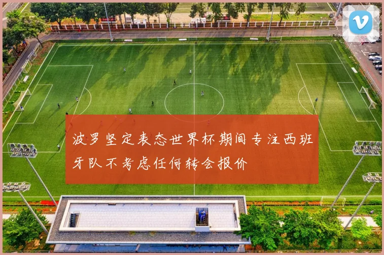 波罗坚定表态世界杯期间专注西班牙队不考虑任何转会报价