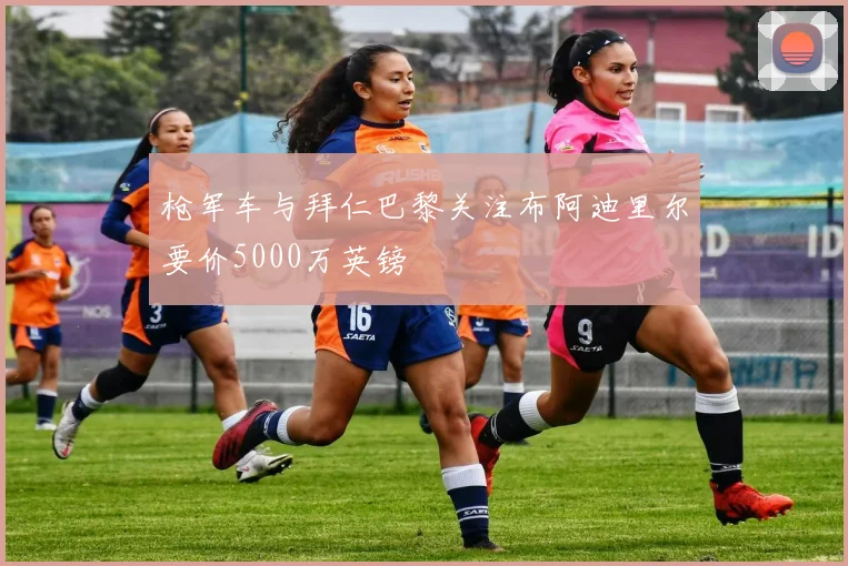 枪军车与拜仁巴黎关注布阿迪里尔要价5000万英镑