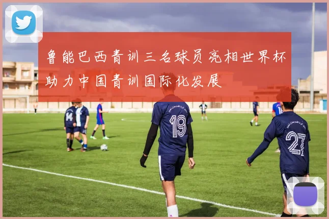 鲁能巴西青训三名球员亮相世界杯助力中国青训国际化发展