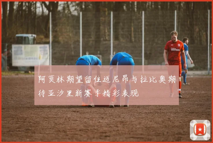 阿莫林期望留住迈尼昂与拉比奥期待亚沙里新赛季精彩表现