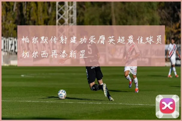 帕尔默传射建功荣膺英超最佳球员切尔西再添新星