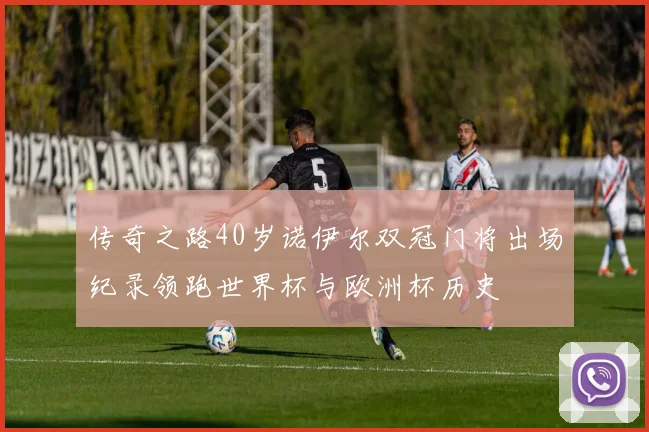 传奇之路40岁诺伊尔双冠门将出场纪录领跑世界杯与欧洲杯历史